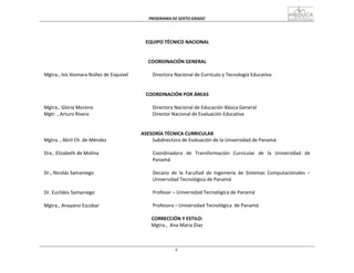 PROGRAMA	
  DE	
  SEXTO	
  GRADO	
  
4
	
  
	
  
	
  
	
  
	
  
	
  
EQUIPO	
  TÉCNICO	
  NACIONAL	
  
	
  
	
  
	
  
COORDINACIÓN	
  GENERAL	
  
	
  
Mgtra.,	
  Isis	
  Xiomara	
  Núñez	
  de	
  Esquivel	
   Directora	
  Nacional	
  de	
  Currículo	
  y	
  Tecnología	
  Educativa	
  
	
  
	
  
	
  
COORDINACIÓN	
  POR	
  ÁREAS	
  
	
  
Mgtra.,	
  Gloria	
  Moreno	
   Directora	
  Nacional	
  de	
  Educación	
  Básica	
  General	
  
Mgtr.	
  ,	
  Arturo	
  Rivera	
   Director	
  Nacional	
  de	
  Evaluación	
  Educativa	
  
	
  
	
  
	
  
ASESORÍA	
  TÉCNICA	
  CURRICULAR	
  
Mgtra.	
  ,	
  Abril	
  Ch.	
  de	
  Méndez	
   Subdirectora	
  de	
  Evaluación	
  de	
  la	
  Universidad	
  de	
  Panamá	
  
	
  
Dra.,	
  Elizabeth	
  de	
  Molina	
  
	
  
	
  
	
  
Dr.,	
  Nicolás	
  Samaniego	
  
	
  
	
  
	
  
Dr.	
  Euclides	
  Samaniego	
  
	
  
Mgtra.,	
  Anayansi	
  Escobar	
  
Coordinadora	
  	
  	
  de	
  	
  	
  Transformación	
  	
  	
  Curricular	
  	
  	
  de	
  	
  	
  la	
  	
  	
  Universidad	
  	
  	
  de	
  
Panamá	
  
	
  
Decano	
   de	
   la	
   Facultad	
   de	
   Ingeniería	
   de	
   Sistemas	
   Computacionales	
  	
  –	
  
Universidad	
  Tecnológica	
  de	
  Panamá	
  
	
  
Profesor	
  –	
  Universidad	
  Tecnológica	
  de	
  Panamá	
  
Profesora	
  –	
  Universidad	
  Tecnológica	
   de	
  Panamá	
  
CORRECCIÓN	
  Y	
  ESTILO:	
  
Mgtra.,	
  	
  Ana	
  María	
  Díaz	
  
 