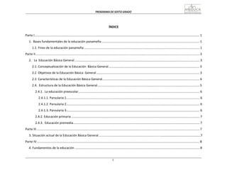 PROGRAMA	
  DE	
  SEXTO	
  GRADO	
  
5
	
  
	
  
	
  
	
  
	
  
	
  
ÍNDICE	
  
	
  
Parte	
  I	
  ..............................................................................................................................................................................................	
  1	
  
	
  
1.	
  	
  Bases	
  fundamentales	
  de	
  la	
  educación	
  panameña	
  .................................................................................................................	
  1	
  
	
  
1.1.	
  Fines	
  de	
  la	
  educación	
  panameña	
  .....................................................................................................................................	
  1	
  
	
  
Parte	
  II	
  .............................................................................................................................................................................................	
  3	
  
	
  
2.	
  	
  	
  La	
   Educación	
  Básica	
  General	
  ................................................................................................................................................	
  3	
  
	
  
2.1.	
  Conceptualización	
  de	
  la	
  Educación	
  	
  Básica	
  General.........................................................................................................	
  3	
  
	
  
2.2	
  	
  Objetivos	
  de	
  la	
  Educación	
  Básica	
  	
  General	
  .......................................................................................................................	
  3	
  
	
  
2.3	
  	
  Características	
  de	
  la	
  Educación	
  Básica	
  General................................................................................................................	
  4	
  
	
  
2.4.	
  	
  Estructura	
  de	
  la	
  Educación	
  Básica	
  General......................................................................................................................	
  5	
  
	
  
2.4.1.	
  	
  La	
  educación	
  preescolar............................................................................................................................................	
  6	
  
	
  
2.4.1.1.	
  Parvularia	
  1..........................................................................................................................................................	
  6	
  
	
  
2.4.1.2.	
  Parvularia	
  2..........................................................................................................................................................	
  6	
  
	
  
2.4.1.3.	
  Parvularia	
  3..........................................................................................................................................................	
  6	
  
	
  
2.4.2.	
  Educación	
  primaria	
  ....................................................................................................................................................	
  7	
  
	
  
2.4.3.	
  	
  Educación	
  premedia..................................................................................................................................................	
  7	
  
	
  
Parte	
  III	
  ............................................................................................................................................................................................	
  7	
  
	
  
3.	
  Situación	
  actual	
  de	
  la	
  Educación	
  Básica	
  General	
  .....................................................................	
  …………………………………………………7	
  
	
  
Parte	
  IV............................................................................................................................................................................................	
  8	
  
	
  
4.	
  Fundamentos	
  de	
  la	
  educación	
  ................................................................................................................................................	
  8	
  
 