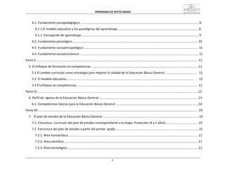 PROGRAMA	
  DE	
  SEXTO	
  GRADO	
  
6
	
  
	
  
	
  
	
  
4.1.	
  Fundamento	
  psicopedagógico	
  .........................................................................................................................................	
  8	
  
	
  
4.1.1	
  El	
  modelo	
  educativo	
  y	
  los	
  paradigmas	
  del	
  aprendizaje..............................................................................................	
  8	
  
	
  
4.1.2	
  	
  Concepción	
  de	
  aprendizaje	
  ........................................................................................................................................	
  9	
  
	
  
4.2.	
  Fundamento	
  psicológico..................................................................................................................................................	
  10	
  
	
  
4.3.	
  Fundamento	
  socioantropológico	
  ....................................................................................................................................	
  	
  11	
  
	
  
4.4.	
  Fundamento	
  socioeconómico	
  .........................................................................................................................................	
  	
  11	
  
	
  
Parte	
  V...........................................................................................................................................................................................	
  	
  11	
  
	
  
5.	
  El	
  enfoque	
  de	
  formación	
  en	
  competencias	
  ............................................................................................................................11	
  
	
  
5.1	
  El	
  cambio	
  curricular	
  como	
  estrategia	
  para	
  mejorar	
  la	
  calidad	
  de	
  la	
  Educación	
  Básica	
  General......................................	
  	
  	
  11	
  
	
  
5.2.	
  El	
  modelo	
  educativo	
  ...................................................................................................................................................	
  	
  	
  	
  .	
  	
  12	
  
	
  
5.3	
  El	
  enfoque	
  en	
  competencias	
  ............................................................................................................................................	
  12	
  
	
  
Parte	
  VI...........................................................................................................................................................................................13	
  
	
  
6.	
  Perfil	
  de	
  	
  egreso	
  de	
  la	
  Educación	
  Básica	
  General....................................................................................................................13	
  
	
  
6.1.	
  Competencias	
  básicas	
  para	
  la	
  Educación	
  Básica	
  General	
  ................................................................................................14	
  
	
  
Parte	
  VII..........................................................................................................................................................................................	
  19	
  
	
  
7.	
  	
  	
  El	
  plan	
  de	
  estudio	
  de	
  la	
  Educación	
  Básica	
  General	
  ...............................................................................................................	
  19	
  
	
  
7.1.	
  Estructura	
  	
  curricular	
  del	
  plan	
  de	
  estudio	
  correspondiente	
  a	
  la	
  etapa	
   Preescolar	
  (4	
  y	
  5	
  años)	
  .....................................	
  19	
  
	
  
7.2	
  	
  Estructura	
  del	
  plan	
  de	
  estudio	
  a	
  partir	
  del	
  primer	
  	
  grado	
  ................................................................................................	
  21	
  
	
  
7.2.1.	
  Área	
  humanística	
  ......................................................................................................................................................	
  21	
  
	
  
7.2.2.	
  Área	
  científica	
  ...........................................................................................................................................................	
  21	
  
	
  
7.2.3.	
  Área	
  tecnológica	
  .......................................................................................................................................................	
  21	
  
 