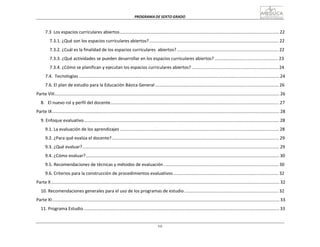 PROGRAMA	
  DE	
  SEXTO	
  GRADO	
  
vii
	
  
	
  
	
  
	
  
7.3	
  	
  Los	
  espacios	
  curriculares	
  abiertos	
  ..................................................................................................................................	
  22	
  
	
  
7.3.1.	
  ¿Qué	
  son	
  los	
  espacios	
  curriculares	
  abiertos?	
  ..........................................................................................................	
  22	
  
	
  
7.3.2.	
  ¿Cuál	
  es	
  la	
  finalidad	
  de	
  los	
  espacios	
  curriculares	
  	
  abiertos?	
  ...................................................................................	
  22	
  
	
  
7.3.3.	
  ¿Qué	
  actividades	
  se	
  pueden	
  desarrollar	
  en	
  los	
  espacios	
  curriculares	
  abiertos?	
  ....................................................	
  23	
  
	
  
7.3.4.	
  ¿Cómo	
  se	
  planifican	
  y	
  ejecutan	
  los	
  espacios	
  curriculares	
  abiertos?	
  .......................................................................	
  24	
  
	
  
7.4.	
  	
  Tecnologías	
  ....................................................................................................................................................................	
  24	
  
	
  
7.6.	
  El	
  plan	
  de	
  estudio	
  para	
  la	
  Educación	
  Básica	
  General	
  .....................................................................................................	
  26	
  
	
  
Parte	
  VIII........................................................................................................................................................................................	
  26	
  
	
  
8.	
  	
  	
  El	
  nuevo	
  rol	
  y	
  perfil	
  del	
  docente..........................................................................................................................................	
  27	
  
	
  
Parte	
  IX	
  ..........................................................................................................................................................................................	
  28	
  
	
  
9.	
  Enfoque	
  evaluativo................................................................................................................................................................	
  28	
  
	
  
9.1.	
  La	
  evaluación	
  de	
  los	
  aprendizajes	
  ..................................................................................................................................	
  28	
  
	
  
9.2.	
  ¿Para	
  qué	
  evalúa	
  el	
  docente?.........................................................................................................................................	
  29	
  
	
  
9.3.	
  ¿Qué	
  evaluar?	
  .................................................................................................................................................................	
  29	
  
	
  
9.4.	
  ¿Cómo	
  evaluar?	
  ..............................................................................................................................................................	
  30	
  
	
  
9.5.	
  Recomendaciones	
  de	
  técnicas	
  y	
  métodos	
  de	
  evaluación	
  ..............................................................................................	
  30	
  
	
  
9.6.	
  Criterios	
  para	
  la	
  construcción	
  de	
  procedimientos	
  evaluativos	
  ......................................................................................	
  32	
  
	
  
Parte	
  X	
  ...........................................................................................................................................................................................	
  32	
  
	
  
10.	
  Recomendaciones	
  generales	
  para	
  el	
  uso	
  de	
  los	
  programas	
  de	
  estudio	
  .............................................................................	
  32	
  
	
  
Parte	
  XI	
  ..........................................................................................................................................................................................	
  33	
  
	
  
11.	
  Programa	
  Estudio	
  ................................................................................................................................................................	
  33	
  
 