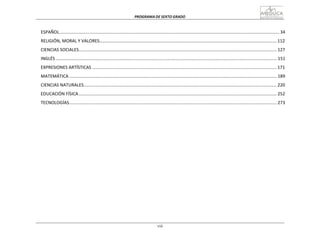 PROGRAMA	
  DE	
  SEXTO	
  GRADO	
  
viii
	
  
	
  
	
  
	
  
ESPAÑOL	
  ....................................................................................................................................................................................	
  34	
  
	
  
RELIGIÓN,	
  MORAL	
  Y	
  VALORES.................................................................................................................................................	
  112	
  
	
  
CIENCIAS	
  SOCIALES..................................................................................................................................................................	
  127	
  
	
  
INGLÉS	
  .....................................................................................................................................................................................	
  151	
  
	
  
EXPRESIONES	
  ARTÍSTICAS	
  .......................................................................................................................................................	
  171	
  
	
  
MATEMÁTICA	
  ..........................................................................................................................................................................	
  189	
  
	
  
CIENCIAS	
  NATURALES..............................................................................................................................................................	
  220	
  
	
  
EDUCACIÓN	
  FÍSICA	
  ..................................................................................................................................................................	
  252	
  
	
  
TECNOLOGÍAS..........................................................................................................................................................................	
  273	
  
 