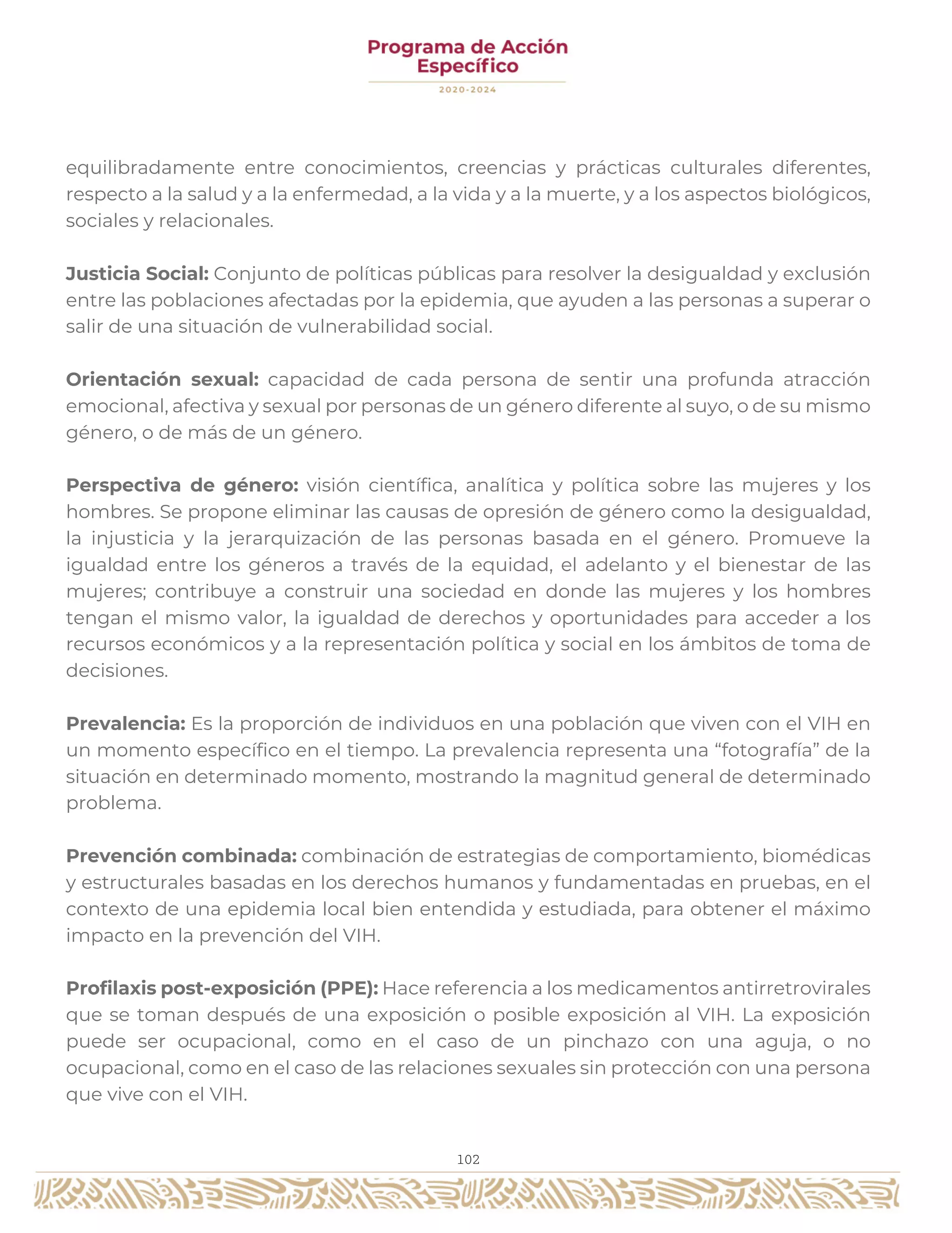 102
equilibradamente entre conocimientos, creencias y prácticas culturales diferentes,
respecto a la salud y a la enfermedad, a la vida y a la muerte, y a los aspectos biológicos,
sociales y relacionales.
Justicia Social: Conjunto de políticas públicas para resolver la desigualdad y exclusión
entre las poblaciones afectadas por la epidemia, que ayuden a las personas a superar o
salir de una situación de vulnerabilidad social.
Orientación sexual: capacidad de cada persona de sentir una profunda atracción
emocional, afectiva y sexual por personas de un género diferente al suyo, o de su mismo
género, o de más de un género.
Perspectiva de género: visión científica, analítica y política sobre las mujeres y los
hombres. Se propone eliminar las causas de opresión de género como la desigualdad,
la injusticia y la jerarquización de las personas basada en el género. Promueve la
igualdad entre los géneros a través de la equidad, el adelanto y el bienestar de las
mujeres; contribuye a construir una sociedad en donde las mujeres y los hombres
tengan el mismo valor, la igualdad de derechos y oportunidades para acceder a los
recursos económicos y a la representación política y social en los ámbitos de toma de
decisiones.
Prevalencia: Es la proporción de individuos en una población que viven con el VIH en
un momento específico en el tiempo. La prevalencia representa una “fotografía” de la
situación en determinado momento, mostrando la magnitud general de determinado
problema.
Prevención combinada: combinación de estrategias de comportamiento, biomédicas
y estructurales basadas en los derechos humanos y fundamentadas en pruebas, en el
contexto de una epidemia local bien entendida y estudiada, para obtener el máximo
impacto en la prevención del VIH.
Profilaxis post-exposición (PPE): Hace referencia a los medicamentos antirretrovirales
que se toman después de una exposición o posible exposición al VIH. La exposición
puede ser ocupacional, como en el caso de un pinchazo con una aguja, o no
ocupacional, como en el caso de las relaciones sexuales sin protección con una persona
que vive con el VIH.
 