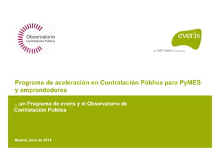 Programa de aceleración en Contratación Pública para PyMES
y emprendedores
un Programa de everis y el Observatorio de
Contratación Pública
Madrid, Abril de 2014
 