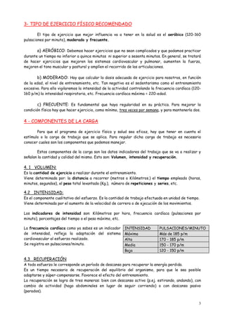 3
3- TIPO DE EJERCICIO FÍSICO RECOMENDADO
El tipo de ejercicio que mejor influencia va a tener en la salud es el aeróbico (120-160
pulsaciones por minuto), moderado y frecuente.
a) AERÓBICO: Debemos hacer ejercicios que no sean complicados y que podamos practicar
durante un tiempo no inferior a quince minutos ni superior a sesenta minutos. En general, se tratará
de hacer ejercicios que mejoren los sistemas cardiovascular y pulmonar, aumenten la fuerza,
mejoren el tono muscular y postural y amplíen el recorrido de las articulaciones.
b) MODERADO: Hay que calcular la dosis adecuada de ejercicio para nosotros, en función
de la edad, el nivel de entrenamiento, etc. Tan negativo es el sedentarismo como el entrenamiento
excesivo. Para ello vigilaremos la intensidad de la actividad controlando la frecuencia cardíaca (120-
160 p/m) la intensidad respiratoria, etc. Frecuencia cardíaca máxima = 220-edad.
c) FRECUENTE: Es fundamental que haya regularidad en su práctica. Para mejorar la
condición física hay que hacer ejercicio, como mínimo, tres veces por semana, y para mantenerla dos.
4 - COMPONENTES DE LA CARGA
Para que el programa de ejercicio físico y salud sea eficaz, hay que tener en cuenta el
estímulo o la carga de trabajo que se aplica. Para regular dicha carga de trabajo es necesario
conocer cuales son los componentes que podemos manejar.
Estos componentes de la carga son los datos indicadores del trabajo que se va a realizar y
señalan la cantidad y calidad del mismo. Esto son: Volumen, intensidad y recuperación.
4. 1 VOLUMEN:
Es la cantidad de ejercicio a realizar durante el entrenamiento.
Viene determinada por: la distancia a recorrer (metros o Kilómetros.) el tiempo empleado (horas,
minutos, segundos), el peso total levantado (Kg.), número de repeticiones y series, etc.
4.2 INTENSIDAD:
Es el componente cualitativo del esfuerzo. Es la cantidad de trabajo efectuada en unidad de tiempo.
Viene determinada por el aumento de la velocidad de carrera o de ejecución de los movimientos.
Los indicadores de intensidad son: Kilómetros por hora, frecuencia cardíaca (pulsaciones por
minuto), porcentajes del tiempo o el peso máximo, etc.
La frecuencia cardíaca como ya sabes es un indicador
de intensidad, refleja la adaptación del sistema
cardiovascular al esfuerzo realizado.
Se registra en pulsaciones/minuto.
4.3 RECUPERACIÓN
A todo esfuerzo le corresponde un período de descanso para recuperar la energía perdida.
Es un tiempo necesario de recuperación del equilibrio del organismo, para que le sea posible
adaptarse y súper-compensarse. Favorece el efecto del entrenamiento.
La recuperación se logra de tres maneras: bien con descanso activo (p.ej. estirando, andando), con
cambio de actividad (hago abdominales en lugar de seguir corriendo) o con descanso pasivo
(parados).
INTENSIDAD PULSACIONES/MINUTO
Máxima Más de 185 p/m
Alta 170 - 185 p/m
Media 150 - 170 p/m
Baja 120 - 150 p/m
 