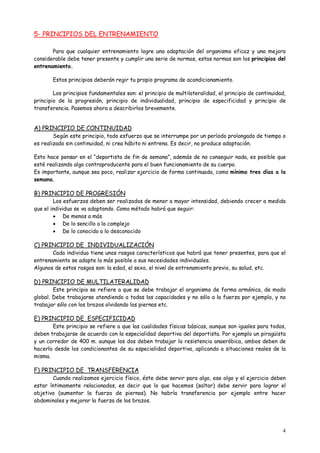 4
5- PRINCIPIOS DEL ENTRENAMIENTO
Para que cualquier entrenamiento logre una adaptación del organismo eficaz y una mejora
considerable debe tener presente y cumplir una serie de normas, estas normas son los principios del
entrenamiento.
Estos principios deberán regir tu propio programa de acondicionamiento.
Los principios fundamentales son: el principio de multilateralidad, el principio de continuidad,
principio de la progresión, principio de individualidad, principio de especificidad y principio de
transferencia. Pasemos ahora a describirlos brevemente.
A) PRINCIPIO DE CONTINUIDAD
Según este principio, todo esfuerzo que se interrumpe por un período prolongado de tiempo o
es realizado sin continuidad, ni crea hábito ni entrena. Es decir, no produce adaptación.
Esto hace pensar en el “deportista de fin de semana”, además de no conseguir nada, es posible que
esté realizando algo contraproducente para el buen funcionamiento de su cuerpo.
Es importante, aunque sea poco, realizar ejercicio de forma continuada, como mínimo tres días a la
semana.
B) PRINCIPIO DE PROGRESIÓN
Los esfuerzos deben ser realizados de menor a mayor intensidad, debiendo crecer a medida
que el individuo se va adaptando. Como método habrá que seguir:
 De menos a más
 De lo sencillo a lo complejo
 De lo conocido a lo desconocido
C) PRINCIPIO DE INDIVIDUALIZACIÓN
Cada individuo tiene unos rasgos característicos que habrá que tener presentes, para que el
entrenamiento se adapte lo más posible a sus necesidades individuales.
Algunos de estos rasgos son: la edad, el sexo, el nivel de entrenamiento previo, su salud, etc.
D) PRINCIPIO DE MULTILATERALIDAD
Este principio se refiere a que se debe trabajar el organismo de forma armónica, de modo
global. Debe trabajarse atendiendo a todas las capacidades y no sólo a la fuerza por ejemplo, y no
trabajar sólo con los brazos olvidando las piernas etc.
E) PRINCIPIO DE ESPECIFICIDAD
Este principio se refiere a que las cualidades físicas básicas, aunque son iguales para todos,
deben trabajarse de acuerdo con la especialidad deportiva del deportista. Por ejemplo un piragüista
y un corredor de 400 m. aunque los dos deben trabajar la resistencia anaeróbica, ambos deben de
hacerlo desde los condicionantes de su especialidad deportiva, aplicando a situaciones reales de la
misma.
F) PRINCIPIO DE TRANSFERENCIA
Cuando realizamos ejercicio físico, éste debe servir para algo, ese algo y el ejercicio deben
estar íntimamente relacionados, es decir que lo que hacemos (saltar) debe servir para lograr el
objetivo (aumentar la fuerza de piernas). No habría transferencia por ejemplo entre hacer
abdominales y mejorar la fuerza de los brazos.
 