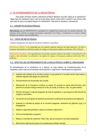 5
6 – EL ENTRENAMIENTO DE LA RESISTENCIA
Para poder entrenar nuestra resistencia primero debemos recordar ¿Qué es la resistencia?
¿Qué tipos de resistencia hay y cuál es la que mejor efecto tiene sobre la salud? Y por último ¿Con
qué tipos de ejercicios puedo mejorar mi resistencia? Todo esto lo veremos a continuación.
6.1 - CONCEPTO DE RESISTENCIA
Recordemos que por RESISTENCIA entendemos la cualidad física básica que nos permite mantener un
esfuerzo físico durante un tiempo prolongado soportando de la fatiga y recuperarnos con mayor rapidez
después de efectuar una actividad física.
6.2 - TIPOS DE RESISTENCIA
Además distinguimos dos tipos de resistencia aeróbica y anaeróbica
Resistencia aeróbica es la capacidad que nos permite soportar esfuerzos de larga duración y de baja o
mediana intensidad con suficiente aporte de oxígeno, la frecuencia cardíaca oscila entre 120 y 160 p/m
Resistencia anaeróbica es la capacidad que nos permite soportar esfuerzos de media o corta duración y de
media o alta intensidad, sin suficiente o sin aporte de oxígeno, la frecuencia cardíaca oscila entre 160 y
200 p/m .
6.3 – EFECTOS DEL ENTRENAMIENTO DE LA RESISTENCIA SOBRE EL ORGANISMO
El entrenamiento de la resistencia va a implicar un buen número de transformaciones en el
organismo, sobre todo en los sistemas cardiovascular y respiratorio. Destacamos las siguientes:
 Aumento del volumen de la cavidad cardíaca, lo que permite al corazón recibir más sangre y
también impulsar más sangre en cada latido.
 Fortalecimiento de las paredes del corazón.
 Disminución de la frecuencia cardíaca en reposo. El corazón se vuelve más eficiente, esto
permite al corazón trabajar menos en el día, en el año, en toda su vida, “se gasta menos”.
 Permite una mejor irrigación sanguínea de todo el organismo, lo que mejora la distribución de
oxígeno y nutrientes.
 Activación de los órganos de desintoxicación para la eliminación de productos de deshecho.
 Aumenta la cantidad de sangre en el torrente sanguíneo. Aumentan los glóbulos rojos y la
hemoglobina.
 Amplía la capacidad pulmonar y mejora el sistema respiratorio.
 Activa el metabolismo en general.
 Reduce la cantidad de colesterol “malo” LDL, que se acumula en los vasos sanguíneos.
 Moviliza las reservas de grasa y las consume para obtener energía.
 
