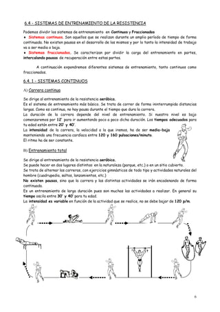 6
6.4 - SISTEMAS DE ENTRENAMIENTO DE LA RESISTENCIA
Podemos dividir los sistemas de entrenamiento en Continuos y Fraccionados
 Sistemas continuos. Son aquellos que se realizan durante un amplio período de tiempo de forma
continuada. No existen pausas en el desarrollo de los mismos y por lo tanto la intensidad de trabajo
va a ser media o baja.
 Sistemas fraccionados. Se caracterizan por dividir la carga del entrenamiento en partes,
intercalando pausas de recuperación entre estas partes.
A continuación expondremos diferentes sistemas de entrenamiento, tanto continuos como
fraccionados.
6.4. 1 - SISTEMAS CONTINUOS
A) Carrera continua
Se dirige al entrenamiento de la resistencia aeróbica.
Es el sistema de entrenamiento más básico. Se trata de correr de forma ininterrumpida distancias
largas. Como es continua, no hay pausa durante el tiempo que dura la carrera.
La duración de la carrera depende del nivel de entrenamiento. Si nuestro nivel es bajo
comenzaremos por 12’ para ir aumentando poco a poco dicha duración. Los tiempos adecuados para
tu edad están entre 20’ y 40’.
La intensidad de la carrera, la velocidad a la que iremos, ha de ser media-baja
manteniendo una frecuencia cardíaca entre 120 y 160 pulsaciones/minuto.
El ritmo ha de ser constante.
B) Entrenamiento total
Se dirige al entrenamiento de la resistencia aeróbica.
Se puede hacer en dos lugares distintos: en la naturaleza (parque, etc.) o en un sitio cubierto.
Se trata de alternar las carreras, con ejercicios gimnásticos de todo tipo y actividades naturales del
hombre (cuadrupedia, saltos, lanzamientos, etc.)
No existen pausas, sino que la carrera y las distintas actividades se irán encadenando de forma
continuada.
Es un entrenamiento de larga duración pues son muchas las actividades a realizar. En general su
tiempo oscila entre 30’ y 40’ para tu edad.
La intensidad es variable en función de la actividad que se realice, no se debe bajar de 120 p/m.
 