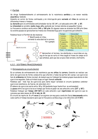 7
C) Fartlek
Se dirige fundamentalmente al entrenamiento de la resistencia aeróbica y en menor medida
anaeróbica también.
Consiste en correr de forma continuada y sin interrupción pero variando el ritmo de carrera en
diferentes tramos o tiempos.
La duración para no entrenados está alrededor de los 12’,14’ y el adecuado entre 20’ y 30’.
La intensidad es variable: media-baja-alta, pudiendo ser incluso máxima en pequeños tramos.
La frecuencia cardíaca oscila entre 140 y 180 p/m. En algunos casos se alcanzan las 200 p/m Como
no existen pausas se aprovechan los tramos de intensidad baja para recuperarse parcialmente.
Podemos hacer el Fartlek de dos maneras:
1ª Modificando el ritmo,
variando la velocidad de la carrera.
Por ejemplo:
2ª Aprovechar el terreno, los obstáculos o recorridos en zig-
zag en los que se varía el ritmo según el tramo de campo en el
que estamos, para que sea un poco más variado y motivante.
6.3.2 - SISTEMAS FRACCIONADOS
A) Entrenamiento en circuito (mixto)
Es un sistema de entrenamiento de resistencia que no utiliza la carrera. Consiste en realizar una
serie de ejercicios de forma consecutiva que afecten a todas las partes del cuerpo. Los ejercicios
han de ordenarse de forma racional, de manera que no trabajen los mismos grupos musculares en dos
ejercicios seguidos. Cada actividad ocupa un lugar llamado estación.
Podemos usar todo tipo de ejercicios para darle mayor variedad al circuito (podemos combinar
ejercicios resistencia, de fuerza, de velocidad, etc.)
El número de ejercicios oscila entre 10 y 12 (pudiendo bajar hasta 8 en no entrenados)
La pausa entre los ejercicios es el tiempo que tardo en pasar de una estación a otra (10’’ y 30’’)
Podemos trabajar por tiempo (30’’/60’’) en cada estación o por repeticiones del ejercicio que no
conviene que sean menos de 10 ni más de 30.
El circuito se repite de 3 a 4 veces (2 en sujetos con muy poca condición física) descansando entre
cada vuelta el tiempo necesario para que la frecuencia cardíaca baje a las 120 p/min. (1’/1’30”)
Tiempo Intensidad
3 minutos Baja 120-150 p/m
1 minuto Alta 170-185 p/m
2 minutos Media 150-170 p/m
30 segundos Máxima más de 185 p/m
2 minutos Media 150-170 p/m
30 segundos Máxima más de 185 p/m
3 minutos Baja 120-150 p/m
Total = 12 minutos
SPRINT
TROTE SUAVE
2 SERIES
 