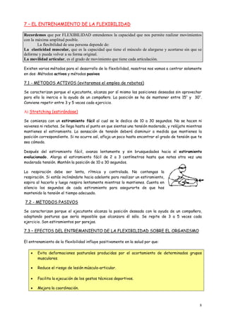 8
7 – EL ENTRENAMIENTO DE LA FLEXIBILIDAD
Recordemos que por FLEXIBILIDAD entendemos la capacidad que nos permite realizar movimientos
con la máxima amplitud posible.
La flexibilidad de una persona depende de:
La elasticidad muscular, que es la capacidad que tiene el músculo de alargarse y acortarse sin que se
deforme y pueda volver a su forma original.
La movilidad articular, es el grado de movimiento que tiene cada articulación.
Existen varios métodos para el desarrollo de la flexibilidad, nosotros nos vamos a centrar solamente
en dos: Métodos activos y métodos pasivos
7.1 - METODOS ACTIVOS (evitaremos el empleo de rebotes)
Se caracterizan porque el ejecutante, alcanza por sí mismo las posiciones deseadas sin aprovechar
para ello la inercia o la ayuda de un compañero. La posición se ha de mantener entre 15’’ y 30’’.
Conviene repetir entre 3 y 5 veces cada ejercicio.
A) Stretching (estirándose)
Se comienza con un estiramiento fácil al cual se le dedica de 10 a 30 segundos. No se hacen ni
vaivenes ni rebotes. Se llega hasta el punto en que sientas una tensión moderada, y relájate mientras
mantienes el estiramiento. La sensación de tensión deberá disminuir a medida que mantienes la
posición correspondiente. Si no ocurre así, afloja un poco hasta encontrar el grado de tensión que te
sea cómodo.
Después del estiramiento fácil, avanza lentamente y sin brusquedades hacia el estiramiento
evolucionado. Alarga el estiramiento fácil de 2 a 3 centímetros hasta que notes otra vez una
moderada tensión. Mantén la posición de 10 a 30 segundos.
La respiración debe ser lenta, rítmica y controlada. No contengas la
respiración. Si estás inclinándote hacia adelante para realizar un estiramiento,
espira al hacerlo y luego respira lentamente mientras lo mantienes. Cuenta en
silencio los segundos de cada estiramiento para asegurarte de que has
mantenido la tensión el tiempo adecuado.
7.2 - METODOS PASIVOS
Se caracterizan porque el ejecutante alcanza la posición deseada con la ayuda de un compañero,
adoptando posturas que sería imposible que alcanzara él sólo. Se repite de 3 a 5 veces cada
ejercicio. Son estiramientos por parejas.
7.3 – EFECTOS DEL ENTREMANIENTO DE LA FLEXIBILIDAD SOBRE EL ORGANISMO
El entrenamiento de la flexibilidad influye positivamente en la salud por que:
 Evita deformaciones posturales producidas por el acortamiento de determinados grupos
musculares.
 Reduce el riesgo de lesión músculo-articular.
 Facilita la ejecución de los gestos técnicos deportivos.
 Mejora la coordinación.
 