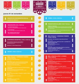 REGISTRO DE PARTICIPANTES (9:00 hrs)
AUDITORIO DEL EDIFICIO G1
RECESO (10:30 a 10:45 hrs)
COMIDA (13:30 a 16:00 hrs)
Jueves 01 de noviembre
INAGURACIÓN (9:30 a 10:00 hrs)
Lic. Ricardo Duarte Jáquez
Rector de la Universidad Autónoma de Ciudad Juárez
Dr. Erick Sánchez
Director del Instituto de Arquitectura Diseño y Arte
Mtra. Guadalupe Gaytán Aguirre
Jefa del Departamento de Diseño
CONFERENCIA MAGISTRAL (10:00 a 10:30 hrs)
Temporalidades rituales del norte de México
Neyra Patricia Alvarado Solís (El Colegio de San Luis)
nalvarado@colsan.edu.mx
Moderador: Dr. Efraín Rangel Guzmán
Coordinador: Dr. Rutilio García Pereyra
10:45 a 11:25 hrs
Habitar el mundo sagrado: visión de la muerte entre los huicholes.
María Luisa Ramírez Carrillo, Cristóbal Carrillo Rivera, Hilda Mercedes Morán Quiroz
Universidad de Guadalajara, Comunidad de Popotita,San Andrés Cohamiata.,
Comunidad de Los Pinos,San Andrés Cohamiata.
hmmq033@gmail.com; mary_posita_rose@hotmail.com
11:30 a 12:10 hrs
La visión cosmogónica Zoque de la muerte como fenómeno sincrético y
contemporáneo.
Santos Adriana Martel Estrada, Alberto Horacio Gómez González
Universidad Autónoma de Ciudad Juárez, Escuela Normal Superior de Chiapas.
adriana.martel@uacj.mx; ptve4@hotmail.com
12:15 a 12:55 hrs
Ritual de la muerte niña en México. La fotografía de ‘angelitos’ en México,
siglo XX.
Perla Y. Morales Alatorre
Universidad Autónoma Metropolitana-Unidad Iztapalapa.
nohealthy@hotmail.com
13:00 a 13:30 hrs
Ritual tepehuano de la corrida del alma
Salvador De Jesús Sánchez García
Universidad Autónoma de Ciudad Juárez
chavaguito@yahoo.com.mx; jesus_sg72@hotmail.com
MESA: RITUALES Y CEREMONIAS FÚNEBRES
(10:45 a 13:30 hrs)
PRESENTACIÓN DE LIBRO (16:00 17:00 hrs)
Imágenes e imaginarios.
Construcción de la Región Cultual de Nuestra Señora de Huajicori,
Universidad Autónoma de Ciudad Juárez-El Colegio de Michoacán, México, 2012.
Efraín Rangel Guzmán
Presentan: Dra. Neyra Patricia Alvarado Solís (El Colegio de San Luis) y
Dr. Rutilio García Pereyra
(Universidad Autónoma de Ciudad Juárez).
MESA: RITUALES Y CEREMONIAS FÚNEBRES
(17:00 a 17:45 hrs)
Coordinador: LDG. Salvador de Jesús Sánchez García
17:00 a 17:25 hrs
De muertos que viven y santos que comen: La paradoja de la
muerte en el Cusco, Perú.
Estela S. Solís Gutiérrez
Universidad Autónoma de Baja California.
esolis_mg@hotmail.com
17:30 a 17:50
El concepto de Salud, Enfermedad y Muerte en Huicholes y
Rarámuris residentes en Ciudad Juárez.
Jesús René Luna Hernández, José A. Olivas Ávila, Adriana Abimelec Rodríguez Valdéz,
Luis Torres, Jesús B. Vaca Cortés
Universidad Autónoma de Ciudad Juárez.
jeluna@uacj.mx
MESA: LITERATURA, MITOS Y LEYENDAS
(17:50 a 19:40 hrs)
Coordinador: Dra. Gabriela Omayra López Galván
17:50 a 18:15 hrs
El mensaje simbólico del sacrificio en Los Cantares de Dzitbalché.
Carlos Urani Montiel Contreras
Universidad Autónoma de Ciudad Juárez.
carlosurani@gmail.com; carlos.montiel@uacj.mx
18:20 a 18:45 hrs
La reivindicación indígena y la ecología lingüística.
Bacilio Pomaina Pilamunga
Visión Mundial Ecuador – Escuela de Gobierno y Políticas Publicas Chimborazo
Programa Tiquizambi-Tixan, Ecuador.
bacilio_segundo@hotmail.com
18:50 a 19:15 hrs
La muerte en la tradición oral tepehuana a través de mitos y leyendas.
Una perspectiva de la comunidad de El Trébol 2 en Escuinapa, Sinaloa.
Jorge Alejandro Partida Crespo
Universidad de Guadalajara.
jorgealec@hotmail.com; jorgealecster@gmail.com 
19:20 a 19:40 hrs
Cultura popular: Mitos y leyendas sobre las tradiciones de los
pueblos en México.
Emma Angélica Medina García
Universidad Autónoma de Ciudad Juárez.
amedina@uacj.mx 
 