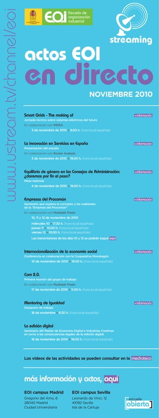 www.ustream.tv/channel/eoi
                                                                                         streaming
                             actos EOI
                             en directo                                    NOVIEMBRE 2010

                             Smart Grids - The making of                                            +información
                             Jornada técnica sobre sistemas eléctricos del futuro
                             En colaboración con IMDEA
                                  3 de noviembre de 2010 > 9.00 h. (hora local española)



                             La innovación en Servicios en España                                   +información
                             Presentación del estudio
                             En colaboración con Rooter Analysis
                                  3 de noviembre de 2010 > 19.00 h. (hora local española)



                             Equilibrio de género en los Consejos de Administración:                +información
                             ¿daremos por fin el paso?
                             Mesa redonda
                                  4 de noviembre de 2010 > 19.00 h. (hora local española)



                             Empresas del Procomún                                                  +información
                             Seminario que explora el concepto y las realidades
                             de la “Empresa del Procomún”
                             En colaboración con Medialab Prado
                                  10, 11 y 12 de noviembre de 2010
                                  miércoles 10 > 17.30 h. (hora local española)
                                  jueves 11 > 10.00 h. (hora local española)
                                  viernes 12 > 10.00 h. (hora local española)
                                  Las transmisiones de los días 10 y 12 se podrán seguir aquí



                             Internacionalización de la economía social                             +información
                             Conferencia en colaboración con la Cooperativa Mondragón
                                  10 de noviembre de 2010 > 19.00 h. (hora local española)



                             Com 2.0.
                             Primera reunión del grupo de trabajo
                             En colaboración con Medialab Prado
                                  17 de noviembre de 2010 > 11.00 h. (hora local española)



                             Mentoring de Igualdad                                                  +información
                             Desayuno de trabajo
                                  18 de noviembre > 9.30 h. (hora local española)



                             La edición digital
                             Seminario del Master de Economía Digital e Industrias Creativas
                             en torno a las consecuencias legales de la edición digital
                                  18 de noviembre de 2010 > 19.00 h. (hora local española)




                             Los vídeos de las actividades se pueden consultar en la mediateca




                             más información y actos, aquí
                             EOI campus Madrid                 EOI campus Sevilla
                             Gregorio del Amo, 6               Leonardo da Vinci, 12
                             28040 Madrid
                             Ciudad Universitaria
                                                               41092 Sevilla
                                                               Isla de la Cartuja               [ ]
                                                                                                 escuela
                                                                                                abierta
 