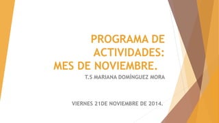 PROGRAMA DE 
ACTIVIDADES: 
MES DE NOVIEMBRE. 
T.S MARIANA DOMÍNGUEZ MORA 
VIERNES 21DE NOVIEMBRE DE 2014. 
 