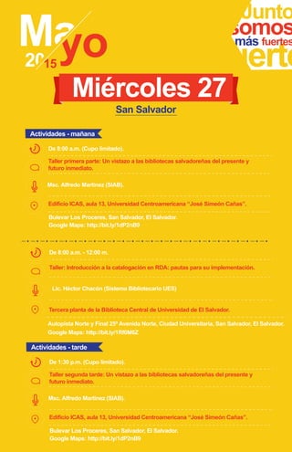 s
Taller primera parte: Un vistazo a las bibliotecas salvadoreñas del presente y
futuro inmediato.
Junto
fuerte
somosmás fuertes
Msc. Alfredo Martinez (SIAB).
De 8:00 a.m. (Cupo limitado).
Miércoles 27
Actividades - mañana
San Salvador
Edificio ICAS, aula 13, Universidad Centroamericana “José Simeón Cañas”.
Bulevar Los Proceres, San Salvador, El Salvador.
Google Maps: http://bit.ly/1dP2nB9
Taller segunda tarde: Un vistazo a las bibliotecas salvadoreñas del presente y
futuro inmediato.
Msc. Alfredo Martinez (SIAB).
De 1:30 p.m. (Cupo limitado).
Actividades - tarde
Edificio ICAS, aula 13, Universidad Centroamericana “José Simeón Cañas”.
Bulevar Los Proceres, San Salvador, El Salvador.
Google Maps: http://bit.ly/1dP2nB9
Taller: Introducción a la catalogación en RDA: pautas para su implementación.
De 8:00 a.m. - 12:00 m.
Tercera planta de la Biblioteca Central de Universidad de El Salvador.
Autopista Norte y Final 25ª Avenida Norte, Ciudad Universitaria, San Salvador, El Salvador.
Google Maps: http://bit.ly/1Rf0M6Z
Lic. Héctor Chacón (Sistema Bibliotecario UES)
 