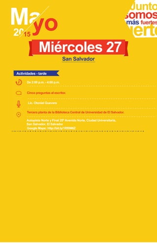 Junto
fuerte
somosmás fuertes
Miércoles 27
Actividades - tarde
San Salvador
Lic. Otoniel Guevara
Cinco preguntas al escritor.
De 2:00 p.m. - 4:00 p.m.
Tercera planta de la Biblioteca Central de Universidad de El Salvador.
Autopista Norte y Final 25ª Avenida Norte, Ciudad Universitaria,
San Salvador, El Salvador
Google Maps: http://bit.ly/1Rf0M6Z
 