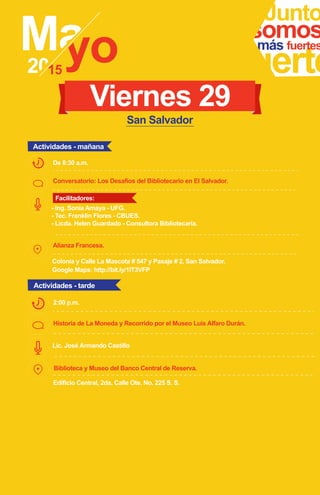 Conversatorio: Los Desafíos del Bibliotecario en El Salvador.
Alianza Francesa.
Junto
fuerte
somosmás fuertes
- Ing. Sonia Amaya - UFG.
- Tec. Franklin Flores - CBUES.
- Licda. Helen Guardado - Consultora Bibliotecaria.
De 8:30 a.m.
Viernes 29
Historia de La Moneda y Recorrido por el Museo Luis Alfaro Durán.
Biblioteca y Museo del Banco Central de Reserva.
2:00 p.m.
Lic. José Armando Castillo
Edificio Central, 2da. Calle Ote. No. 225 S. S.
Google Maps: http://bit.ly/1IT3VFP
Colonia y Calle La Mascota # 547 y Pasaje # 2, San Salvador.
Actividades - mañana
Actividades - tarde
San Salvador
Facilitadores:
 