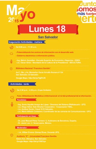 Junto
fuerte
somosmás fuertes
- Potencializando los centros de información con el desarrollo web.
- Gobierno electrónico e información pública.
- Ing. Melvin González - Escuela Superior de Economía y Negocios - ESEN.
- Lic. Oscar Girón - Secretaria de la Cultura de la Presidencia - SECULTURA.
De 8:00 a.m. - 11:30 a.m.
Biblioteca Nacional “Francisco Gavidia”.
San Salvador
4a.C. Ote. y Av. Monseñor Oscar Arnulfo Romero # 124
San Salvador, El Salvador.
Google Maps: http://bit.ly/1IgEVJN
Lunes 18
Foro: Alfabetización Mediática e Informacional: el rol del profesional de la información.
De 2:30 p.m. - 4:30 p.m. (Cupo limitado).
Sobre Ave. Olímpica, San Salvador.
Google Maps: http://bit.ly/1ISEVyz
Auditorio “E” - Universidad Francisco Gavidia.
Inaguración Actividades - mañana
Actividades - tarde
Panelistas:
- Ing. Sonia Haydée Amaya de López - Directora del Sistema Bibliotecario - UFG.
- Lic. Diego Selva: Sub Director Corporativo - Corporación YSKL.
- Lic. Amilcar Durán: Canal 10 El Salvador.
- Lic. Mario Alfredo Cantarero: Coordinador de las carreras de Comunicaciones - UFG.
Participación en línea:
- Dr. José Manuel Pérez Tornero: U. Autónoma de Barcelona. España.
- Dr. Jesús Lau: U. Veracruzana. México.
Moderador:
- Lic. Wilber Evenor Gómez Rivas: Docente UFG.
 