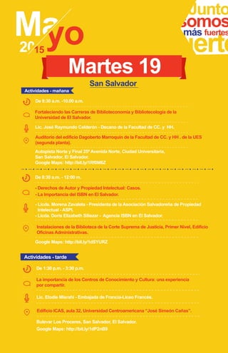 Fortaleciendo las Carreras de Biblioteconomía y Bibliotecología de la
Universidad de El Salvador.
Junto
fuerte
somosmás fuertes
Lic. José Raymundo Calderón - Decano de la Facultad de CC. y HH.
De 8:30 a.m. -10.00 a.m.
Auditorio del edificio Dagoberto Marroquín de la Facultad de CC. y HH . de la UES
(segunda planta).
San Salvador
Autopista Norte y Final 25ª Avenida Norte, Ciudad Universitaria,
San Salvador, El Salvador.
Google Maps: http://bit.ly/1dSYURZ
Google Maps: http://bit.ly/1Rf0M6Z
Martes 19
- Derechos de Autor y Propiedad Intelectual: Casos.
- La Importancia del ISBN en El Salvador.
De 8:30 a.m. - 12:00 m.
- Licda. Doris Elizabeth Siliezar - Agencia ISBN en El Salvador.
Instalaciones de la Biblioteca de la Corte Suprema de Justicia, Primer Nivel, Edificio
Oficinas Administrativas.
Actividades - mañana
- Licda. Morena Zavaleta - Presidenta de la Asociación Salvadoreña de Propiedad
Intelectual - ASPI.
Bulevar Los Proceres, San Salvador, El Salvador.
Google Maps: http://bit.ly/1dP2nB9
La importancia de los Centros de Conocimiento y Cultura: una experiencia
por compartir.
De 1:30 p.m. - 3:30 p.m.
Edificio ICAS, aula 32, Universidad Centroamericana “José Simeón Cañas”.
Actividades - tarde
Lic. Elodie Misrahi - Embajada de Francia-Liceo Francés.
 