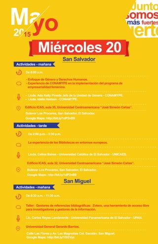 Junto
fuerte
somosmás fuertes
- Enfoque de Género y Derechos Humanos.
- Experiencia de CONAMYPE en la implementación del programa de
empresarialidad femenina.
Edificio ICAS, aula 35, Universidad Centroamericana “José Simeón Cañas”.
- Licda. Ada Kelly Pineda Jefa de la Unidad de Género - CONAMYPE.
- Licda. Idalia Hasbún - CONAMYPE.
De 8:00 a.m.
Miércoles 20
La experiencia de las Bibliotecas en entornos europeos.
De 2:00 p.m. - 3:30 p.m.
Edificio ICAS, aula 32, Universidad Centroamericana “José Simeón Cañas”.
Actividades - mañana
Actividades - tarde
Licda. Celina Baires - Universidad Católica de El Salvador - UNICAES.
San Salvador
Bulevar Los Proceres, San Salvador, El Salvador.
Google Maps: http://bit.ly/1dP2nB9
San Miguel
Taller: Gestores de referencias bibliográficas: Zotero, una herramienta de acceso libre
para investigadores y gestores de la información.
Lic. Carlos Reyes Landaverde - Universidad Panamericana de El Salvador - UPAN.
Calle Las Flores y Av. Las Magnolias Col. Escolán. San Miguel.
Google Maps: http://bit.ly/1ISEVyz
De 8:30 a.m. - 11:30 a.m.
Universidad General Gerardo Barrios.
Actividades - mañana
Bulevar Los Proceres, San Salvador, El Salvador.
Google Maps: http://bit.ly/1dP2nB9
 