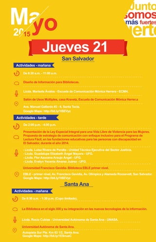 Junto
fuerte
somosmás fuertes
Diseño de Información para Bibliotecas.
Licda. Marisela Ávalos - Escuela de Comunicación Mónica Herrera - ECMH.
Ave. Manuel Gallardo #3 - 6, Santa Tecla.
Google Maps: http://bit.ly/1ISEVyz
Salón de Usos Múltiples, casa Kravetz, Escuela de Comunicación Mónica Herrer.a
De 8:30 a.m. - 11:00 a.m.
Jueves 21
Presentación de la Ley Especial Integral para una Vida Libre de Violencia para las Mujeres.
Propuesta de estrategia de comunicación con enfoque inclusivo para el Programa de
Lectura Fácil, en las fundaciones educativas para las personas con discapacidad en
El Salvador, durante el año 2014.
De 2:00 p.m. - 4:00 p.m.
- Licda. Evelyn Yecenia Álvarez Juárez - UFG.
- Licda. Guadalupe Elizabeth Ángel Mayora - UFG.
- Licda. Flor Azucena Araujo Ángel - UFG.
- Licda. Luisa Rivera de Peralta - Unidad Técnica Ejecutiva del Sector Justicia.
Google Maps: http://bit.ly/1ISEVyz
Universidad Francisco Gavidia- Biblioteca EBLE primer nivel.
Actividades - mañana
Actividades - tarde
San Salvador
EBLE - primer nivel, Av. Francisco Gavidia, Av. Olímpica y Alameda Roosevelt, San Salvador.
Santa Ana
La Biblioteca en el siglo XXI y su integración en las nuevas tecnologías de la información.
Licda. Rocío Cubías - Universidad Autónoma de Santa Ana - UNASA.
Autopista Sur Pte. Km 63 1/2, Santa Ana.
Google Maps: http://bit.ly/1ESnueC
De 8:30 a.m. - 1:30 p.m. (Cupo limitado).
Universidad Autónoma de Santa Ana.
Actividades - mañana
 