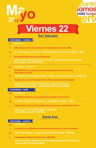 Junto
fuerte
somosmás fuertes
Taller: Gestión de la información en la web utilizando lectores RSS.
Lic. Carlos Reyes Landaverde - Universidad Panamericana de El Salvador - UPAN.
Calle Progreso #234, a 60 mts de Ave. Bernal, Col. Miramonte Pte. San Salvador.
Google Maps: http://bit.ly/1ISEVyz
Universidad Panamericana de El Salvador.
8:00 a.m.
Viernes 22
BiblioMovilidad : la presencia de las Unidades de Información en los
dispositivos móviles .
Bibliotecóloga Reyna Margarita Alfaro Gómez - Universidad Francisco Gavidia UFG.
Autopista Norte y Final 25ª Avenida Norte, Ciudad Universitaria,
San Salvador, El Salvador. Google Maps: http://bit.ly/1QqXMD0
Auditorio No. 3 de la Facultad de CC y HH Universidad de El Salvador.
De 9:30 a.m. - 10:30 a.m.
Visibilidad académica: oportunidad de compartir conocimiento.
De 2:00 p.m.
Lic. Nelson Alexander Rodas Reyes - Universidad Don Bosco - UDB.
Edificio ICAS, aula 32, Universidad Centroamericana “José Simeón Cañas”.
Actividades - mañana
Actividades - tarde
San Salvador
Santa Ana
Un vistazo a las bibliotecas salvadoreñas del presente y futuro inmediato.
Licda. Celina Baires - Universidad Católica de El Salvador - UNICAES.
Bypass carretera a Metapán y carretera antigua a San Salvador, Santa Ana.
Google Maps: http://bit.ly/1AIA6Ru
De 8:30 a.m.
Universidad Católica de El Salvador, UNICAES.
Actividades - mañana
Bulevar Los Proceres, San Salvador, El Salvador.
Google Maps: http://bit.ly/1dP2nB9
 