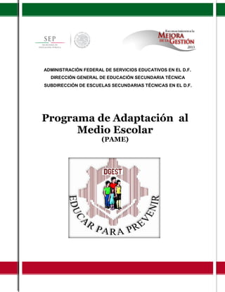 1
Programa de Adaptación al
Medio Escolar
(PAME)
ADMINISTRACIÓN FEDERAL DE SERVICIOS EDUCATIVOS EN EL D.F.
DIRECCIÓN GENERAL DE EDUCACIÓN SECUNDARIA TÉCNICA
SUBDIRECCIÓN DE ESCUELAS SECUNDARIAS TÉCNICAS EN EL D.F.
 