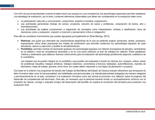COBAO/DGB/10-2018
34
Con el fin de que el estudiantado muestre el saber hacer que subyace en una competencia, los aprendizajes esperados permiten establecer
una estrategia de evaluación, por lo tanto, contienen elementos observables que deben ser considerados en la evaluación tales como:
 La participación (discurso y comunicación, compromiso, empeño e iniciativa, cooperación).
 Las actividades generativas (trabajo de campo, proyectos, solución de casos y problemas, composición de textos, arte y
dramatizaciones).
 Las actividades de análisis (comprensión e integración de conceptos como interpretación, síntesis y clasificación, toma de
decisiones, juicio y evaluación, creación e invención y pensamiento crítico e indagación).
Para ello se consideran instrumentos que pueden agruparse principalmente en (Díaz-Barriga, 2014):
 Rúbricas: son guías que describen las características específicas de lo que se pretende evaluar (productos, tareas, proyectos,
exposiciones, entre otras) precisando los niveles de rendimiento que permiten evidenciar los aprendizajes logrados de cada
estudiante, valorar su ejecución y facilitar la retroalimentación.
 Portafolios: permiten mostrar el crecimiento gradual y los aprendizajes logrados con relación al programa de estudios, centrándose
en la calidad o nivel de competencia alcanzado y no en una mera colección al azar de trabajos sin relación. Éstos establecen
criterios y estándares para elaborar diversos instrumentos para la evaluación del aprendizaje ponderando aspectos cualitativos de
lo cuantitativo.
Los trabajos que se pueden integrar en un portafolio y que pueden ser evaluados a través de rúbricas son: ensayos, videos, series
de problemas resueltos, trabajos artísticos, trabajos colectivos, comentarios a lecturas realizadas, autorreflexiones, reportes de
laboratorio, hojas de trabajo, guiones, entre otros, los cuales deben responder a una lógica de planeación o proyecto.
Con base en lo anterior, los programas de estudio del Colegio de Bachilleres del Estado de Oaxaca incluyen elementos que enriquecen la
labor formativa tales como la transversalidad, las habilidades socioemocionales y la interdisciplinariedad trabajadas de manera colegiada
y permanentemente en el aula, consideran a la evaluación formativa como eje central al promover una reflexión sobre el progreso del
desarrollo de competencias del alumnado. Para ello, es necesario que el personal docente brinde un acompañamiento continuo con el
propósito de mejorar, corregir o reajustar el logro del desempeño del bachiller sin esperar la conclusión del semestre para presentar una
evaluación final.
 