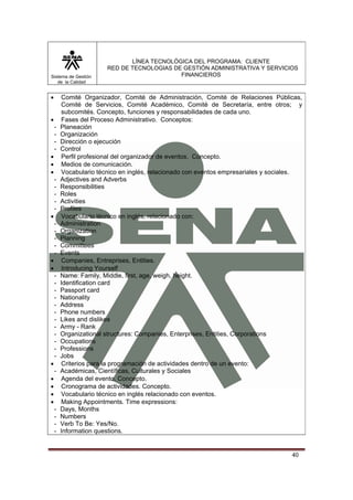 LÍNEA TECNOLÓGICA DEL PROGRAMA: CLIENTE
                       RED DE TECNOLOGIAS DE GESTIÓN ADMINISTRATIVA Y SERVICIOS
Sistema de Gestión                          FINANCIEROS
   de la Calidad


•       Comité Organizador, Comité de Administración, Comité de Relaciones Públicas,
        Comité de Servicios, Comité Académico, Comité de Secretaría, entre otros; y
        subcomités. Concepto, funciones y responsabilidades de cada uno.
•       Fases del Proceso Administrativo. Conceptos:
    -   Planeación
    -   Organización
    -   Dirección o ejecución
    -   Control
•       Perfil profesional del organizador de eventos. Concepto.
•       Medios de comunicación.
•       Vocabulario técnico en inglés, relacionado con eventos empresariales y sociales.
    -   Adjectives and Adverbs
    -   Responsibilities
    -   Roles
    -   Activities
    -   Profiles
•       Vocabulario técnico en inglés, relacionado con:
    -   Administration
    -   Organization
    -   Planning
    -   Committees
    -   Events
•       Companies, Entreprises, Entities.
•       Introducing Yourself
    -   Name: Family, Middle, first, age, weigh, height.
    -   Identification card
    -   Passport card
    -   Nationality
    -   Address
    -   Phone numbers
    -   Likes and dislikes
    -   Army - Rank
    -   Organizational structures: Companies, Enterprises, Entities, Corporations
    -   Occupations
    -   Professions
    -   Jobs
•       Criterios para la programación de actividades dentro de un evento:
    -   Académicas, Científicas, Culturales y Sociales
•       Agenda del evento. Concepto.
•       Cronograma de actividades. Concepto.
•       Vocabulario técnico en inglés relacionado con eventos.
•       Making Appointments. Time expressions:
    -   Days, Months
    -   Numbers
    -   Verb To Be: Yes/No.
    -   Information questions.


                                                                                    40
 