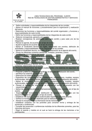 LÍNEA TECNOLÓGICA DEL PROGRAMA: CLIENTE
                     RED DE TECNOLOGIAS DE GESTIÓN ADMINISTRATIVA Y SERVICIOS
Sistema de Gestión                        FINANCIEROS
   de la Calidad


•   Definir actividades y responsabilidades de los integrantes de los comités.
 - Aplicar el manual de funciones y procedimientos para la organización y realización
  del evento.
 - Determinar las funciones y responsabilidades del comité organizador, y funciones y
  responsabilidades de cada comité.
 - Definir las funciones y responsabilidades de los integrantes de cada comité.
• Elaborar cronogramas, general y por comités.
 - Realizar cronogramas de actividades para cada comité y para cada uno de los
  integrantes.
 - Planear la agenda, de acuerdo con el tipo de evento.
 - Ajustar la agenda de acuerdo con el tipo de evento.
 - Aplicar el vocabulario técnico, en inglés, relacionado con eventos, definición de
  actividades y responsabilidades de los integrantes de los comités.
 - Aplicar el vocabulario técnico, en inglés, en la elaboración de la agenda del evento.
• Prever los diferentes contactos (asistentes, invitados, ponentes y otros).
 - Identificar las características del evento.
 - Establecer el perfil profesional de los asistentes al evento.
 - Determinar el perfil de los conferencistas o ponentes.
 - Aplicar las normas técnicas colombianas y de calidad para la elaboración y
  presentación de documentos.
 - Aplicar el vocabulario técnico, en inglés, en las comunicaciones con los diferentes
  contactos, relacionados con el evento.
• Prever la infraestructura, los equipos audiovisuales y los sistemas de seguridad, de
    acuerdo con el tipo de evento.
 - Proponer y definir la ubicación geográfica y el sitio para la realización del evento.
 - Identificar los sistemas de seguridad.
 - Determinar los sistemas de seguridad.
 - Especificar las condiciones de las instalaciones, infraestructura, muebles, equipos
  audiovisuales, elementos y demás recursos requeridos para la realización del evento.
 - Aplicar el vocabulario técnico, en inglés, correspondiente a muebles, equipos
  audiovisuales, elementos y demás recursos requeridos para la realización del evento.
• Planear el montaje del sitio donde se realizará el evento, de acuerdo con los
    requerimientos.
 - Aplicar las normas de protocolo, internacionales y nacionales, acordes con el tipo de
  evento.
 - Especificar las necesidades y distribución de escenarios de acuerdo con los
  requerimientos de los ponentes y el tipo de evento.
 - Establecer los equipos y medios audiovisuales requeridos por cada ponente.
 - Verificar el montaje del sitio destinado para la realización del evento.
• Planear la recopilación de la información de las memorias.
 - Establecer contactos con los ponentes para concertar forma y entrega de las
  ponencias o conferencias.
 - Compilar las ponencias o conferencias recibidas de los diferentes ponentes, para las
  memorias del eveno.
 - Elegir el soporte y medios en el cual se hará la entrega de las memorias a los
  participantes.



                                                                                    44
 