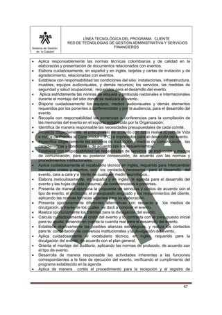 LÍNEA TECNOLÓGICA DEL PROGRAMA: CLIENTE
                     RED DE TECNOLOGIAS DE GESTIÓN ADMINISTRATIVA Y SERVICIOS
Sistema de Gestión                        FINANCIEROS
   de la Calidad


•   Aplica responsablemente las normas técnicas colombianas y de calidad en la
    elaboración y presentación de documentos relacionados con eventos.
•   Elabora cuidadosamente, en español y en inglés, tarjetas y cartas de invitación y de
    agradecimiento, relacionadas con eventos.
•   Establece con responsabilidad las condiciones del sitio: instalaciones, infraestructura,
    muebles, equipos audiovisuales, y demás recursos; los servicios, las medidas de
    seguridad y salud ocupacional, requeridos para el desarrollo del evento.
•    Aplica estrictamente las normas de etiqueta y protocolo nacionales e internacionales
    durante el montaje del sitio donde se realizará el evento.
•   Dispone cuidadosamente los equipos, medios audiovisuales y demás elementos
    requeridos por los ponentes o conferencistas y por la audiencia, para el desarrollo del
    evento.
•   Recopila con responsabilidad las ponencias o conferencias para la compilación de
    las memorias del evento en el soporte establecido por la Organización.
•   Identifica de manera responsable las necesidades presupuestales de cada comité.
•   Proyecta diligentemente el presupuesto de acuerdo con datos reales (Costo de Vida
    e índice de Precios al Consumidor – IPC) e imprevistos para el desarrollo del evento.
•   Especifica diligentemente los servicios de traducción y medios de comunicación, las
    características y condiciones, de acuerdo con los requerimientos.
•   Establece con responsabilidad las necesidades de servicios de traducción y medios
    de comunicación, para su posterior consecución, de acuerdo con las normas y
    procedimientos institucionales.
•   Aplica cuidadosamente el vocabulario técnico en inglés, requerido para Intercambiar
    mensajes orales y escritos, con los contactos necesarios para el desarrollo del
    evento, cara a cara y a través de cualquier medio tecnológico.
•   Elabora meticulosamente, en español y en inglés, la agenda para el desarrollo del
    evento y las hojas de vida (resume), de conferencistas o ponentes.
•   Presenta de manera oportuna la propuesta de servicios y costos de acuerdo con el
    tipo de evento, el protocolo, el presupuesto asignado y los requerimientos del cliente,
    aplicando las normas técnicas vigentes para su elaboración.
•   Presenta oportunamente diferentes alternativas con respecto a los medios de
    divulgación, a través de los cuales se dará a conocer el evento.
•   Realiza oportunamente los trámites para la divulgación del evento.
•   Calcula cuidadosamente el costo del evento y lo contrasta con el presupuesto inicial
    para su ajuste, teniendo en cuenta la cuantía real para el desarrollo del evento.
•   Establece objetivamente las posibles alianzas estratégicas, y realiza los contactos
    para la concertación de convenios institucionales y la divulgación del evento.
•   Aplica cuidadosamente el vocabulario técnico, en inglés, requerido para la
    divulgación del evento, de acuerdo con el plan general.
•   Orienta el montaje del auditorio, aplicando las normas de protocolo, de acuerdo con
    el tipo de evento.
•   Desarrolla de manera responsable las actividades inherentes a las funciones
    correspondientes a la fase de ejecución del evento, verificando el cumplimiento del
    programa establecido en la agenda.
•   Aplica de manera cortés el procedimiento para la recepción y el registro de



                                                                                        47
 