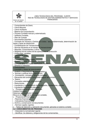 LÍNEA TECNOLÓGICA DEL PROGRAMA: CLIENTE
                     RED DE TECNOLOGIAS DE GESTIÓN ADMINISTRATIVA Y SERVICIOS
Sistema de Gestión                        FINANCIEROS
   de la Calidad


− Comprobantes de Diario.
− Libros Mayores
− Libros Auxiliares.
− Balance de Comprobación.
• Proceso Contable manual y sistematizado.
− Software Contable.
− Plan de Cuentas
− Documentos Soportes
− Concepto de Terceros y Centros de Costos. tasa predeterminada, determinación de
bases y tasas de distribución
− Contabilización de Transacciones.
− Normas tributarias en el manejo de transacciones.
− Reportes, Comprobantes y Libros.
• Registros de los costos de las operaciones de producción
− Costos fijos, variables
− Métodos de costeo
• Costos y gastos
− Concepto de Costo y Gasto
− Gastos Concepto, clasificación, liquidación.
− Mano de obra: Concepto, clasificación, liquidación.
− Directos e indirectos
• Presupuestos
− Concepto y clases de presupuestos
− Análisis e interpretación de presupuestos
• Normas y políticas de la organización.
• Contratación, concepto y tipos de contratos
− Elementos del contrato como parte integral del contrato
• Salario
− Conceptos salariales, y no salariales
− Deducciones,
− Liquidación y contabilización de devengados, prestaciones, aportes
− Liquidación de contratos laborales
• Proceso para la toma de decisiones
Análisis financiero
Sistemas de información Contable
Ética en el manejo de la información contable.
• Proyecciones financieras
 − Razones financieras
 − Indicadores financieros
• Archivo y conservación de documentos
 − Normas Legales vigentes
• Tablas de retención y valoración documental, aplicadas al sistema contable
3.2 CONOCIMIENTOS DE PROCESO
 − Interpretar la normatividad vigente
 − Identificar, los deberes y obligaciones de los comerciantes.


                                                                                71
 