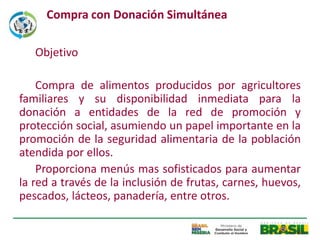 Compra con Donación Simultánea

   Objetivo

    Compra de alimentos producidos por agricultores
familiares y su disponibilidad inmediata para la
donación a entidades de la red de promoción y
protección social, asumiendo un papel importante en la
promoción de la seguridad alimentaria de la población
atendida por ellos.
    Proporciona menús mas sofisticados para aumentar
la red a través de la inclusión de frutas, carnes, huevos,
pescados, lácteos, panadería, entre otros.
 