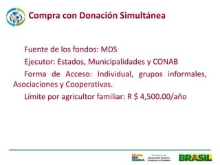 Compra con Donación Simultánea


   Fuente de los fondos: MDS
   Ejecutor: Estados, Municipalidades y CONAB
   Forma de Acceso: Individual, grupos informales,
Asociaciones y Cooperativas.
   Límite por agricultor familiar: R $ 4,500.00/año
 