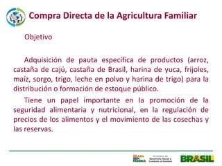 Compra Directa de la Agricultura Familiar

   Objetivo

    Adquisición de pauta específica de productos (arroz,
castaña de cajú, castaña de Brasil, harina de yuca, frijoles,
maíz, sorgo, trigo, leche en polvo y harina de trigo) para la
distribución o formación de estoque público.
    Tiene un papel importante en la promoción de la
seguridad alimentaria y nutricional, en la regulación de
precios de los alimentos y el movimiento de las cosechas y
las reservas.
 