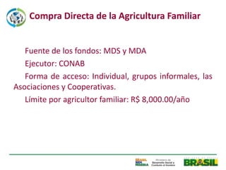 Compra Directa de la Agricultura Familiar


   Fuente de los fondos: MDS y MDA
   Ejecutor: CONAB
   Forma de acceso: Individual, grupos informales, las
Asociaciones y Cooperativas.
   Límite por agricultor familiar: R$ 8,000.00/año
 