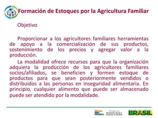 Formación de Estoques por la Agricultura Familiar

   Objetivo

    Proporcionar a los agricultores familiares herramientas
de apoyo a la comercialización de sus productos,
sostenimiento de los precios y agregar valor a la
producción.
    La modalidad ofrece recursos para que la organización
adquiera la producción de los agricultores familiares
socios/afiliados, se beneficien y formen estoque de
productos para que sean posteriormente vendidos o
distribuidos a las personas en inseguridad alimentaria. En
principio, cualquier alimento que puede ser almacenado
puede ser atendido por la modalidade.
 