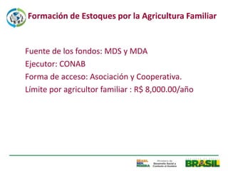 Formación de Estoques por la Agricultura Familiar


Fuente de los fondos: MDS y MDA
Ejecutor: CONAB
Forma de acceso: Asociación y Cooperativa.
Límite por agricultor familiar : R$ 8,000.00/año
 