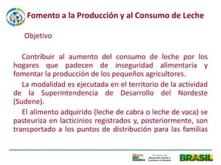 Fomento a la Producción y al Consumo de Leche

   Objetivo

   Contribuir al aumento del consumo de leche por los
hogares que padecen de inseguridad alimentaria y
fomentar la producción de los pequeños agricultores.
   La modalidad es ejecutada en el territorio de la actividad
de la Superintendencia de Desarrollo del Nordeste
(Sudene).
   El alimento adquirido (leche de cabra o leche de vaca) se
pasteuriza en lacticinios registrados y, posteriormente, son
transportado a los puntos de distribución para las familias
 