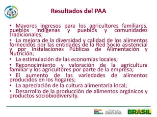 Resultados del PAA

• Mayores ingresos para los agricultores familiares,
pueblos indígenas y pueblos y comunidades
tradicionales;
• La mejora de la diversidad y calidad de los alimentos
fornecidos por las entidades de la Red Socio asistencial
y por Instalaciones Públicas de Alimentación y
Nutrición;
• La estimulación de las economías locales;
• Reconocimiento y valoración de la agricultura
familiar y los agricultores por parte de la empresa;
• El aumento de las variedades de alimentos
producidos en los hogares;
• La apreciación de la cultura alimentaria local;
• Desarrollo de la producción de alimentos orgánicos y
productos sociobiodiversity.
 