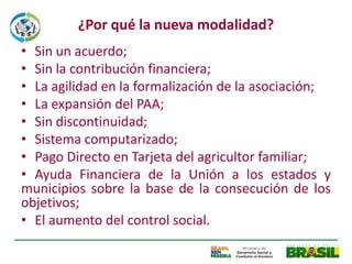 ¿Por qué la nueva modalidad?
• Sin un acuerdo;
• Sin la contribución financiera;
• La agilidad en la formalización de la asociación;
• La expansión del PAA;
• Sin discontinuidad;
• Sistema computarizado;
• Pago Directo en Tarjeta del agricultor familiar;
• Ayuda Financiera de la Unión a los estados y
municipios sobre la base de la consecución de los
objetivos;
• El aumento del control social.
 