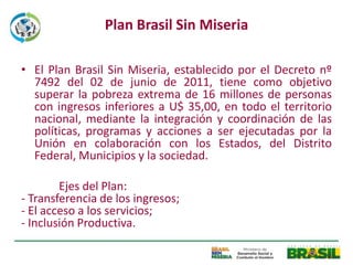 Plan Brasil Sin Miseria

• El Plan Brasil Sin Miseria, establecido por el Decreto nº
  7492 del 02 de junio de 2011, tiene como objetivo
  superar la pobreza extrema de 16 millones de personas
  con ingresos inferiores a U$ 35,00, en todo el territorio
  nacional, mediante la integración y coordinación de las
  políticas, programas y acciones a ser ejecutadas por la
  Unión en colaboración con los Estados, del Distrito
  Federal, Municipios y la sociedad.

        Ejes del Plan:
- Transferencia de los ingresos;
- El acceso a los servicios;
- Inclusión Productiva.
 