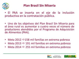 Plan Brasil Sin Miseria

• El PAA se inserta en el eje de la inclusión
productiva en la contratación pública.

• Uno de los objetivos del Plan Brasil Sin Miseria para
el área rural es aumentar a cuatro veces el número de
productores atendidos por el Programa de Adquisición
de Alimentos (PAA).

• Meta 2012 158 mil familias en extrema pobreza
• Meta 2013  191 mil familias en extrema pobreza
• Meta 2014  255 mil familias en extrema pobreza
 
