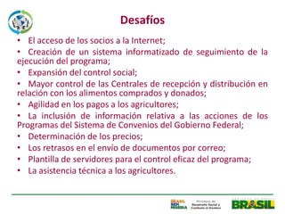 Desafíos
• El acceso de los socios a la Internet;
• Creación de un sistema informatizado de seguimiento de la
ejecución del programa;
• Expansión del control social;
• Mayor control de las Centrales de recepción y distribución en
relación con los alimentos comprados y donados;
• Agilidad en los pagos a los agricultores;
• La inclusión de información relativa a las acciones de los
Programas del Sistema de Convenios del Gobierno Federal;
• Determinación de los precios;
• Los retrasos en el envío de documentos por correo;
• Plantilla de servidores para el control eficaz del programa;
• La asistencia técnica a los agricultores.
 