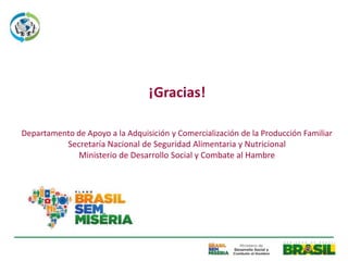¡Gracias!

Departamento de Apoyo a la Adquisición y Comercialización de la Producción Familiar
          Secretaría Nacional de Seguridad Alimentaria y Nutricional
             Ministerio de Desarrollo Social y Combate al Hambre
 