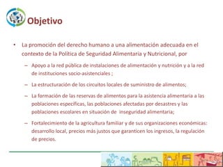 Objetivo

• La promoción del derecho humano a una alimentación adecuada en el
  contexto de la Política de Seguridad Alimentaria y Nutricional, por
    – Apoyo a la red pública de instalaciones de alimentación y nutrición y a la red
      de instituciones socio-asistenciales ;

    – La estructuración de los circuitos locales de suministro de alimentos;

    – La formación de las reservas de alimentos para la asistencia alimentaria a las
      poblaciones específicas, las poblaciones afectadas por desastres y las
      poblaciones escolares en situación de inseguridad alimentaria;

    – Fortalecimiento de la agricultura familiar y de sus organizaciones económicas:
      desarrollo local, precios más justos que garanticen los ingresos, la regulación
      de precios.
 