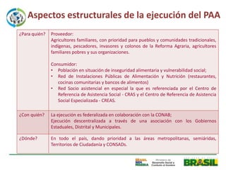 Aspectos estructurales de la ejecución del PAA
¿Para quién?   Proveedor:
               Agricultores familiares, con prioridad para pueblos y comunidades tradicionales,
               indígenas, pescadores, invasores y colonos de la Reforma Agraria, agricultores
               familiares pobres y sus organizaciones.

               Consumidor:
               • Población en situación de inseguridad alimentaria y vulnerabilidad social;
               • Red de Instalaciones Públicas de Alimentación y Nutrición (restaurantes,
                  cocinas comunitarias y bancos de alimentos)
               • Red Socio asistencial en especial la que es referenciada por el Centro de
                  Referencia de Asistencia Social - CRAS y el Centro de Referencia de Asistencia
                  Social Especializada - CREAS.

¿Con quién?    La ejecución es federalizada en colaboración con la CONAB;
               Ejecución descentralizada a través de una asociación con los Gobiernos
               Estaduales, Distrital y Municipales.

¿Dónde?        En todo el país, dando prioridad a las áreas metropolitanas, semiáridas,
               Territorios de Ciudadanía y CONSADs.
 