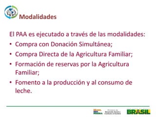 Modalidades

El PAA es ejecutado a través de las modalidades:
• Compra con Donación Simultánea;
• Compra Directa de la Agricultura Familiar;
• Formación de reservas por la Agricultura
   Familiar;
• Fomento a la producción y al consumo de
   leche.
 