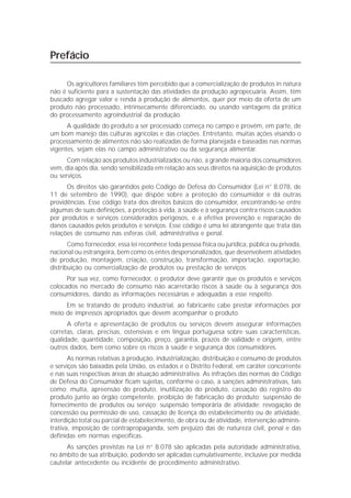 Prefácio

     Os agricultores familiares têm percebido que a comercialização de produtos in natura
não é suficiente para a sustentação das atividades da produção agropecuária. Assim, têm
buscado agregar valor e renda à produção de alimentos, quer por meio da oferta de um
produto não processado, intrinsecamente diferenciado, ou usando vantagens da prática
do processamento agroindustrial da produção.
      A qualidade do produto a ser processado começa no campo e provém, em parte, de
um bom manejo das culturas agrícolas e das criações. Entretanto, muitas ações visando o
processamento de alimentos não são realizadas de forma planejada e baseadas nas normas
vigentes, sejam elas no campo administrativo ou da segurança alimentar.
      Com relação aos produtos industrializados ou não, a grande maioria dos consumidores
vem, dia após dia, sendo sensibilizada em relação aos seus direitos na aquisição de produtos
ou serviços.
      Os direitos são garantidos pelo Código de Defesa do Consumidor (Lei n° 8.078, de
11 de setembro de 1990), que dispõe sobre a proteção do consumidor e dá outras
providências. Esse código trata dos direitos básicos do consumidor, encontrando-se entre
algumas de suas definições, a proteção à vida, à saúde e à segurança contra riscos causados
por produtos e serviços considerados perigosos, e a efetiva prevenção e reparação de
danos causados pelos produtos e serviços. Esse código é uma lei abrangente que trata das
relações de consumo nas esferas civil, administrativa e penal.
       Como fornecedor, essa lei reconhece toda pessoa física ou jurídica, pública ou privada,
nacional ou estrangeira, bem como os entes despersonalizados, que desenvolvem atividades
de produção, montagem, criação, construção, transformação, importação, exportação,
distribuição ou comercialização de produtos ou prestação de serviços.
      Por sua vez, como fornecedor, o produtor deve garantir que os produtos e serviços
colocados no mercado de consumo não acarretarão riscos à saúde ou à segurança dos
consumidores, dando as informações necessárias e adequadas a esse respeito.
     Em se tratando de produto industrial, ao fabricante cabe prestar informações por
meio de impressos apropriados que devem acompanhar o produto.
      A oferta e apresentação de produtos ou serviços devem assegurar informações
corretas, claras, precisas, ostensivas e em língua portuguesa sobre suas características,
qualidade, quantidade, composição, preço, garantia, prazos de validade e origem, entre
outros dados, bem como sobre os riscos à saúde e segurança dos consumidores.
       As normas relativas à produção, industrialização, distribuição e consumo de produtos
e serviços são baixadas pela União, os estados e o Distrito Federal, em caráter concorrente
e nas suas respectivas áreas de atuação administrativa. As infrações das normas do Código
de Defesa do Consumidor ficam sujeitas, conforme o caso, a sanções administrativas, tais
como: multa, apreensão do produto, inutilização do produto, cassação do registro do
produto junto ao órgão competente, proibição de fabricação do produto; suspensão de
fornecimento de produtos ou serviço; suspensão temporária de atividade; revogação de
concessão ou permissão de uso, cassação de licença do estabelecimento ou de atividade,
interdição total ou parcial de estabelecimento, de obra ou de atividade, intervenção adminis-
trativa, imposição de contrapropaganda, sem prejuízo das de natureza civil, penal e das
definidas em normas específicas.
      As sanções previstas na Lei n° 8.078 são aplicadas pela autoridade administrativa,
no âmbito de sua atribuição, podendo ser aplicadas cumulativamente, inclusive por medida
cautelar antecedente ou incidente de procedimento administrativo.
 