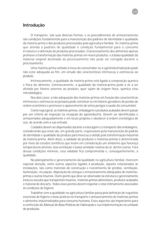 105



Introdução

      O transporte, sob suas diversas formas, e os procedimentos de armazenamento
são condições fundamentais para a manutenção dos padrões de identidade e qualidade
da matéria-prima e dos produtos processados pela agricultura familiar. Ter matéria-prima
que atenda a padrões de qualidade é condição fundamental para o consumo
in natura e a obtenção de produtos processados. O processamento dos alimentos apenas
promove a transformação das matérias-primas em novos produtos, e a baixa qualidade do
material original destinado ao processamento não pode ser corrigida durante o
processamento.
     Uma matéria-prima voltada à mesa do consumidor ou à agroindustrialização pode
não estar adequada ao fim, em virtude das características intrínsecas e extrínsecas ao
produto.
       Intrinsecamente, a qualidade da matéria-prima está ligada à composição química
e física do alimento. Extrinsecamente, a qualidade da matéria-prima pode a vir a ser
afetada por fatores externos ao produto, quer sejam de origem física, química e/ou
microbiológica.
       Nos dois casos, a não adequação das matérias-primas em função das características
intrínsecas e extrínsecas ao produto pode constituir-se em fatores geradores de perdas de
ordem econômica e promover o aparecimento de sérios perigos à saúde do consumidor.
      Como regra geral, as matérias-primas, embalagens e produtos acabados devem passar
por um critério de inspeção na recepção da agroindústria. Devem ser identificados e
armazenados adequadamente e em locais próprios e obedecer à ordem cronológica de
uso, de acordo com a sua entrada.
      Cuidados devem ser dispensados durante a estocagem e o transporte das embalagens,
considerando que estas são, em grande parte, responsáveis pela manutenção do padrão
de identidade e qualidade do produto para mesa ou o obtido pela transformação industrial
da matéria-prima. Além disso, a validade de produtos e matérias-primas é determinada
por meio de estudos científicos que levam em consideração um ambiente que favoreça
temperaturas amenas, boa ventilação e baixa umidade relativa do ar, dentre outras. Fora
dessas condições mínimas, essa validade fica comprometida e, conseqüentemente, a
qualidade .
       No planejamento e gerenciamento da qualidade na agricultura familiar, merecem
especial atenção, entre outros aspectos ligados à produção, aqueles relacionados às
instalações, tais como materiais de construção e revestimento de prédios, ventilação,
iluminação, circulação, disposição de estoque e armazenamento adequados de matérias-
primas e outros insumos. Outro ponto que deve ser observado na estrutura e gerenciamento
inclui os veículos que transportam insumos, matérias-primas alimentares, produtos acabados
e material de descarte. Todos esses pontos devem respeitar e estar intimamente associados
às condições de higiene.
      Trabalhar com a qualidade na agricultura familiar passa pela definição de requisitos
essenciais de higiene e boas práticas no transporte e armazenamento de matérias-primas
e alimentos industrializados para consumo humano. Esses aspectos são importantes para
a confecção do Manual de Boas Práticas de Fabricação e sua implementação na unidade
de produção.
 