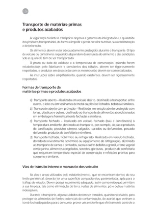 106



Transporte de matérias-primas
e produtos acabados
      A segurança durante o transporte objetiva a garantia da integridade e a qualidade
dos produtos transportados, de forma a impedir a perda do valor nutritivo, sua contaminação
e deterioração.
      Os alimentos devem estar adequadamente protegidos durante o transporte. O tipo
de veículo ou contêineres requeridos dependem da natureza do alimento e das condições
sob as quais ele tem de ser transportado.
      O prazo ou data de validade e a temperatura de conservação, quando forem
estabelecidos pelo fabricante e constantes dos rótulos, devem ser rigorosamente
respeitados, e produtos em desacordo com os mesmos não devem ser comercializados.
      As instruções sobre empilhamento, quando existentes, devem ser rigorosamente
respeitadas.

Formas de transporte de
matérias-primas e produtos acabados

      a) Transporte aberto – Realizado em veículo aberto, destinado a transportar, entre
         outros, o leite cru em vasilhames de metal ou plástico fechados, bebidas e similares.
      b) Transporte aberto com proteção – Realizado em veículo aberto protegido com
         lonas, plásticos e outros, destinado ao transporte de alimentos acondicionados
         em embalagens hermeticamente fechadas e similares.
      c) Transporte fechado – Realizado em veículo fechado (baú e contêineres) à
         temperatura ambiente, destinado ao transporte, por exemplo, de pão e produtos
         de panificação, produtos cárneos salgados, curados ou defumados, pescado
         defumado, produtos de confeitaria e similares.
      d) Transporte fechado, isotérmico ou refrigerado. Realizado em veículo fechado,
         dotado de revestimento isotérmico ou equipamento de refrigeração, destinado
         ao transporte de carnes e derivados, sucos e outras bebidas a granel, creme vegetal
         e margarina, alimentos congelados, sorvetes, gorduras, produtos de confeitaria
         que requeiram temperatura especial de conservação e refeições prontas para
         consumo e similares.


Vias de trânsito interno e manuseio dos veículos

      As vias e áreas utilizadas pelo estabelecimento, que se encontram dentro do seu
limite perimetral, deverão ter uma superfície compacta e/ou pavimentada, apta para o
tráfego de veículos. Devem possuir escoamento adequado, assim como meios que permitam
a sua limpeza, tais como eliminação de terra, restos de alimentos, pó e outras matérias
indesejáveis.
      Durante o transporte, alguns cuidados devem ser tomados, quando necessário, para
proteger os alimentos de fontes potenciais de contaminação, de avarias que venham a
torná-los inadequados para o consumo, prover um ambiente que efetivamente controle o
 