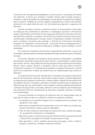 107



crescimento de microrganismos patogênicos ou deteriorantes e a produção de toxinas
nos alimentos. A menos que controles e medidas efetivas sejam tomadas durante o
transporte, os alimentos podem ser contaminados, ou não alcançar seu destino em condições
para o consumo. Medidas de controle higiênico adequadas que tenham sido tomadas
previamente na cadeia alimentar por si só não bastam para garantir a segurança em
alimentos.
      Quando necessário, veículos e contêineres devem ser desenvolvidos e construídos
de modo que não contaminem os alimentos e a embalagem, possam ser efetivamente
limpos e desinfetados, permitindo a efetiva separação de diferentes alimentos e de itens
não alimentares durante o transporte. Devem fornecer também proteção efetiva contra
contaminação, incluindo poeira e fumaça, manter a temperatura, umidade, atmosfera e
outras condições necessárias para proteger o alimento de crescimento microbiano
prejudicial ou indesejável e da deterioração, o que pode torná-lo inadequado para o
consumo, e permitir uma necessária temperatura, umidade e outras condições a serem
controladas.
      Os veículos de transportes pertencentes à agroindústria alimentícia, ou por esta
contratados, deverão possuir autorização expedida pelo órgão competente para o transporte
da carga.
      Os veículos utilizados nos transportes devem garantir a integridade e a qualidade
dos produtos, impedindo a perda do seu valor nutritivo, a contaminação e a deterioração
dos mesmos. Devem, ainda, dispor de meio de proteção contra incidência de raios solares
diretos, chuva e poeira. Durante o transporte, deve-se evitar que odores estranhos
contaminem o produto. É terminantemente proibido o transporte de pessoas e animais
junto com os alimentos. A cabine do condutor deve ser isolada da parte que contém os
alimentos.
      O compartimento do veículo utilizado para o transporte de produtos alimentícios
deve ser de material liso, resistente, impermeável, atóxico e lavável, e possuir dispositivos
de segurança que impeçam os alimentos e resíduos sólidos e líquidos de derramarem nas
vias públicas durante o transporte; prateleiras e estrados removíveis para a deposição de
alimentos que, por suas características, assim o exigirem; materiais utilizados para proteção
e afixação da carga (cordas, encerados, plásticos e outros) compostos por materiais que
não constituam fonte de contaminação ou dano para o produto, devendo os mesmos
serem desinfetados.
     O veículo destinado ao transporte de alimentos deve ser inspecionado antes da
operação de carga e só deve ser utilizado se satisfizer às seguintes condições:
      • Ser dotado de um separador integral entre o compartimento do condutor e dos
        ajudantes e o de carga.
      • Apresentar o compartimento de carga limpo, seco e sem odores ou resíduos que
        possam contaminar a carga ou sujar as embalagens.
      • Estar em bom estado de conservação sem apresentar lascas, pontas de pregos,
        etc. que possam comprometer as embalagens.
      • Apresentar o piso e as latarias da carroceria isentos de frestas ou buracos de modo
        a não permitir a passagem de umidade e/ou poeira para a carga.
      • Não apresentar a menor evidência da presença de pragas, insetos, roedores,
        pássaros, vazamentos, umidade e materiais estranhos.
 
